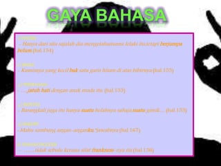 1) INVERSI
- Hanya dari situ sajalah dia mengetahuinama lelaki itu,tetapi berjumpa
belum (hal.154)
2 ) SIMILE
- Kumisnya yang kecil bak satu garis hitam di atas bibirnya (hal.155)
3 ) PERIBAHASA
- ….jatuh hati dengan anak muda itu. (hal.155)
4 ) REPETISI
- Barangkali juga itu hanya suatu helahnya sahaja,suatu gimik… (hal.155)
5) SINKOPE
-Mahu sambung angan-anganku,”jawabnya (hal.167)
6) BAHASA INGGERIS
- ……tidak sebulu kerana sifat frankness-nya itu (hal.156)
 