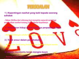 1 ) Kepentingan nasihat yang baik kepada seorang
sahabat
- Rakan Mellisa dari seberang laut mengirim sepucuk surat bagi
memberikan nasihat tentang cinta sebenar kepadanya.
2 ) Kesukaran hidup akibat tiadanya perpaduan antara
kaum
- Mellisa kehilangan sahabat baiknya,Hisyam akibat perisitiwa 13 Mei
3 ) Tolak ansur dalam persahabatan
- Mellisa dan Farid sering bertolak ansur ketika pendapat mereka
berbeza
4 ) Bantu membantu tanpa mengira kaum
- Seorang wanita Cina sedia menghantar Jamilah pulang ketika
 