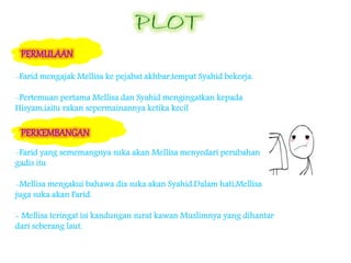 -Farid mengajak Mellisa ke pejabat akhbar,tempat Syahid bekerja.
-Pertemuan pertama Mellisa dan Syahid mengingatkan kepada
Hisyam,iaitu rakan sepermainannya ketika kecil
-Farid yang sememangnya suka akan Mellisa menyedari perubahan
gadis itu
-Mellisa mengakui bahawa dia suka akan Syahid.Dalam hati,Mellisa
juga suka akan Farid.
- Mellisa teringat isi kandungan surat kawan Muslimnya yang dihantar
dari seberang laut.
 