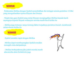 -Perkenalan Mellisa dengan Syahid menyebabkan dia teringat semula peristiwa 13 Mei
yang mengorbankan nyawa Hisyam dan ibunya.
-Wajah dan gaya Syahid yang mirip Hisyam mengingatkan Mellisa kepada kasih
sayangnya kepada Hisyam walaupun mereka masih kecil ketika itu
- Mellisa juga tertanya-tanya tentang faktor terjadinya peristiwa bunuh-membunuh
antara kaum ketika itu
-Syahid semakin rapat dengan Mellisa
-Mellisa dapat membayangkan Syahid semakin
menagih cinta daripadanya
- Mellisa berkeyakinan,jika jodoh mereka masih
ada,mereka akan berkahwin juga
 