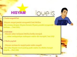 HISYAM
1 ) Pandai mengambil hati
-Hisyam sangat pandai mengambil hati Mellisa
Dia senang dengan Hisyam kerana Hisyam pandai mengambil
hatinya…. ( hal.159 )
2 ) PENYABAR
- Hisyam sabar melayani Mellisa ketika merajuk
……sabar melayaninya walaupun waktu dia merajuk ( hal.159)
3 ) Muslim yang baik
- Hisyam sentiasa ke masjid pada waktu magrib
Dia tahu Hisyam mesti pulang pada waktu itu.Waktu hampir
magrib…. (hal.160)
 