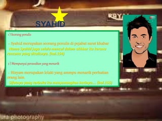 SYAHID
1 ) Seorang penulis
- Syahid merupakan seorang penulis di pejabat surat khabar
Nama Syahid juga selalu mencul dalam akhbar itu kerana
rencana yang ditulisnya. (hal.154)
2 ) Mempunyai perawakan yang menarik
- Hisyam merupakan lelaki yang ammpu menarik perhatian
orang lain.
Sifatnya yang terbuka itu menyenangkan hatinya…. (hal.155)
 