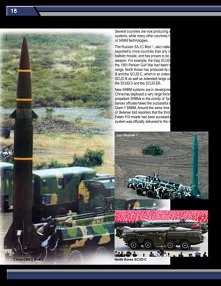 18
Several countries are now producing and/or developing SRBM
systems, while many other countries have purchased SRBMs
or SRBM technologies.
The Russian SS-1C Mod 1, also called the SCUD B, has been
exported to more countries than any other type of guided
ballistic missile, and has proven to be a versatile and adaptable
weapon. For example, the Iraqi SCUD missiles used during
the 1991 Persian Gulf War had been modified to double their
range. North Korea has produced its own version of the SCUD
B and the SCUD C, which is an extended-range version of the
SCUD B as well as extended range variants of the SCUD C -
the SCUD D and the SCUD ER.
New SRBM systems are in development in several countries.
China has deployed a very large force of modern solid-
propellant SRBMs in the vicinity of Taiwan. In August 2010,
Iranian officials hailed the successful test firing of the liquid-fuel
Qiam-1 SRBM. Around the same time, the Iranian Minister
of Defense told reporters that the third-generation of the
Fateh-110 missile had been successfully test fired and that the
system was officially delivered to the missile force in September
China CSS-7 Mod 2 North Korea SCUD C
Iran Shahab 1
Short-Range Ballistic Missiles (SRBM)
 