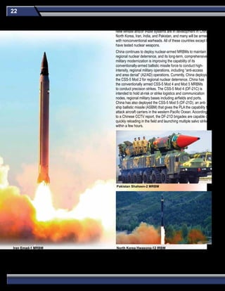22
New MRBM and/or IRBM systems are in development in China,
North Korea, Iran, India, and Pakistan, and many will be armed
with nonconventional warheads. All of these countries except Iran
have tested nuclear weapons.
China continues to deploy nuclear-armed MRBMs to maintain
regional nuclear deterrence, and its long-term, comprehensive
military modernization is improving the capability of its
conventionally-armed ballistic missile force to conduct high-
intensity, regional military operations, including “anti-access
and area denial” (A2/AD) operations. Currently, China deploys
the CSS-5 Mod 2 for regional nuclear deterrence. China has
the conventionally armed CSS-5 Mod 4 and Mod 5 MRBMs
to conduct precision strikes. The CSS-5 Mod 4 (DF-21C) is
intended to hold at-risk or strike logistics and communication
nodes, regional military bases including airfields and ports.
China has also deployed the CSS-5 Mod 5 (DF-21D), an anti-
ship ballistic missile (ASBM) that gives the PLA the capability to
attack aircraft carriers in the western Pacific Ocean. According
to a Chinese CCTV report, the DF-21D brigades are capable of
quickly reloading in the field and launching multiple salvo strikes
within a few hours.
Pakistan Shaheen-2 MRBM
North Korea Hwasong-12 IRBMIran Emad-1 MRBM
Medium-Range (MRBM) & Intermediate-Range Ballistic Missiles (IRBM)
 
