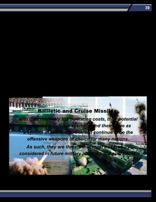 39
Ballistic and Cruise Missiles,
with their relatively low operating costs, their potential
to penetrate defense systems, and their value as
a symbol of national power, will continue to be the
offensive weapons of choice for many nations.
As such, they are threats that must be carefully
considered in future military planning and operations.
China is producing technologically advanced ballistic missiles, has sold ballistic missile technology to other countries, has deployed a
large force of ballistic missiles in the vicinity of Taiwan, and is expanding the reach of its ballistic missiles to attempt to prevent foreign
powers from becoming involved in any future regional conflict. China can already target the United States with a relatively small force of
ICBMs, and its ICBM force is growing quantitatively and qualitatively.
North Korea has had two successful flights of the TD-2 SLV, has unveiled road-mobile ICBMs, has IRBMs in development, has tested
a new solid-propellant SLBM and MRBM, and maintains a large SRBM inventory. The pace of North Korea’s ballistic missile flight tests
has increased dramatically in recent years
Iran has ambitious ballistic missile and space launch development programs and continues to attempt to increase the lethality of its
ballistic missile force. Iranian ballistic missile forces continue to train extensively in highly publicized exercises. These exercises enable
Iranian ballistic missile forces to hone wartime operational skills and evolve new tactics. Iran is fielding increased numbers of theater
ballistic missiles, improving its existing inventory, and is developing technical capabilities to produce an ICBM through its ballistic
missile and SLV programs.
The cruise missile threat to US forces is increasing. The majority of LACMs will still be subsonic, but supersonic and hypersonic missile
will be deployed in the future. LACMs will also have increased survivability by minimizing radar signature and/or the use of chaff and
decoys.
 