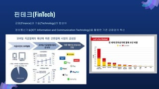 핀테크(FinTech)
금융(Finance)과 기술(Technology)의 합성어
정보통신기술(ICT: Information and Communication Technology)을 활용한 기존 금융업의 혁신
 