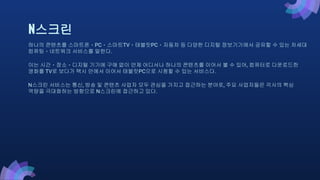 N스크린
하나의 콘텐츠를 스마트폰ㆍPCㆍ스마트TVㆍ태블릿PCㆍ자동차 등 다양한 디지털 정보기기에서 공유할 수 있는 차세대
컴퓨팅ㆍ네트워크 서비스를 말한다.
이는 시간ㆍ장소ㆍ디지털 기기에 구애 없이 언제 어디서나 하나의 콘텐츠를 이어서 볼 수 있어, 컴퓨터로 다운로드한
영화를 TV로 보다가 택시 안에서 이어서 태블릿PC으로 시청할 수 있는 서비스다.
N스크린 서비스는 통신, 방송 및 콘텐츠 사업자 모두 관심을 가지고 접근하는 분야로, 주요 사업자들은 각사의 핵심
역량을 극대화하는 방향으로 N스크린에 접근하고 있다.
 