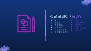 ● 연결성
● 지속성/영속성
● 멀티 플레이
● 업데이트
● 커뮤니티/이벤트
● 채팅/소셜
싱글 플레이 + 온라인
● 몰입
● 개인화
● 속도 제어
● 싱글 밸런스
● 자신만의 경험
● 방해없는 플레이
 