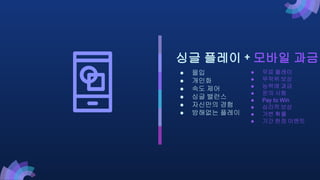 ● 무료 플레이
● 무작위 보상
● 능력에 과금
● 운의 시험
● Pay to Win
● 심리적 보상
● 가변 확률
● 기간 한정 이벤트
싱글 플레이 + 모바일 과금
● 몰입
● 개인화
● 속도 제어
● 싱글 밸런스
● 자신만의 경험
● 방해없는 플레이
 
