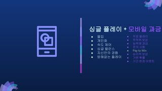 ● 무료 플레이
● 무작위 보상
● 능력에 과금
● 운의 시험
● Pay to Win
● 심리적 보상
● 가변 확률
● 기간 한정 이벤트
싱글 플레이 + 모바일 과금
● 몰입
● 개인화
● 속도 제어
● 싱글 밸런스
● 자신만의 경험
● 방해없는 플레이
 