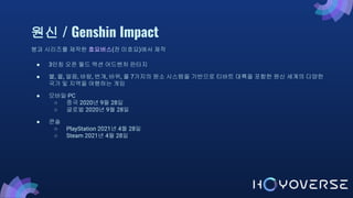 원신 / Genshin Impact
붕괴 시리즈를 제작한 호요버스(전 미호요)에서 제작
● 3인칭 오픈 월드 액션 어드벤처 판타지
● 불, 물, 얼음, 바람, 번개, 바위, 풀 7가지의 원소 시스템을 기반으로 티바트 대륙을 포함한 원신 세계의 다양한
국가 및 지역을 여행하는 게임
● 모바일·PC
○ 중국 2020년 9월 28일
○ 글로벌 2020년 9월 28일
● 콘솔
○ PlayStation 2021년 4월 28일
○ Steam 2021년 4월 28일
 