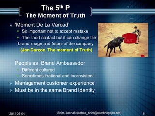 The 5th P
The Moment of Truth
 „Moment De La Vardad‟
 So important not to accept mistake
 The short contact but it can change the
brand image and future of the company
(Jan Carzon, The moment of Truth)
 People as Brand Ambassador
 Different cultured
 Sometimes irrational and inconsistent
 Management customer experience
 Must be in the same Brand Identity
2015-05-04 Shim, Jaehak (jaehak_shim@cambridgejbs.net) 11
 