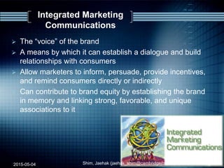 Integrated Marketing
Communications
 The “voice” of the brand
 A means by which it can establish a dialogue and build
relationships with consumers
 Allow marketers to inform, persuade, provide incentives,
and remind consumers directly or indirectly
 Can contribute to brand equity by establishing the brand
in memory and linking strong, favorable, and unique
associations to it
2015-05-04 Shim, Jaehak (jaehak_shim@cambridgejbs.net) 12
 