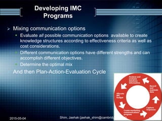 Developing IMC
Programs
 Mixing communication options
 Evaluate all possible communication options available to create
knowledge structures according to effectiveness criteria as well as
cost considerations.
 Different communication options have different strengths and can
accomplish different objectives.
 Determine the optimal mix
 And then Plan-Action-Evaluation Cycle
2015-05-04 Shim, Jaehak (jaehak_shim@cambridgejbs.net) 13
 
