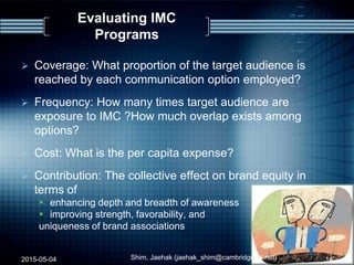 Evaluating IMC
Programs
 Coverage: What proportion of the target audience is
reached by each communication option employed?
 Frequency: How many times target audience are
exposure to IMC ?How much overlap exists among
options?
 Cost: What is the per capita expense?
 Contribution: The collective effect on brand equity in
terms of
 enhancing depth and breadth of awareness
 improving strength, favorability, and
uniqueness of brand associations
2015-05-04 14Shim, Jaehak (jaehak_shim@cambridgejbs.net)
 