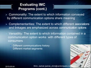 Evaluating IMC
Programs (cont.)
 Commonality: The extent to which information conveyed
by different communication options share meaning
 Complementarities: The extent to which different associations
and linkages are emphasized across communication options
 Versatility: The extent to which information contained in a
communication option works with different types of
consumers
 Different communications history
 Different market segments
2015-05-04 Shim, Jaehak (jaehak_shim@cambridgejbs.net) 15
 