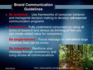 Brand Communication
Guidelines
 Be analytical : Use frameworks of consumer behavior
and managerial decision making to develop well-reasoned
communication programs
 Be curious : Fully understand consumers by using all
forms of research and always be thinking of how you
can create added value for consumers
 Be single-minded : Focus message on well-defined targe
t markets (less can be more)
 Be integrative : Reinforce your
message through consistency and
cuing across all communications
2015-05-04 Shim, Jaehak (jaehak_shim@cambridgejbs.net) 16
 