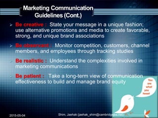 Marketing Communication
Guidelines (Cont.)
 Be creative : State your message in a unique fashion;
use alternative promotions and media to create favorable,
strong, and unique brand associations
 Be observant : Monitor competition, customers, channel
members, and employees through tracking studies
 Be realistic : Understand the complexities involved in
marketing communications
 Be patient : Take a long-term view of communication
effectiveness to build and manage brand equity
2015-05-04 Shim, Jaehak (jaehak_shim@cambridgejbs.net) 17
 