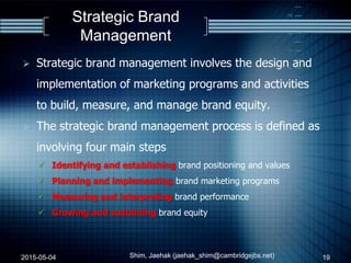 Strategic Brand
Management
 Strategic brand management involves the design and
implementation of marketing programs and activities
to build, measure, and manage brand equity.
 The strategic brand management process is defined as
involving four main steps
 Identifying and establishing brand positioning and values
 Planning and implementing brand marketing programs
 Measuring and interpreting brand performance
 Growing and sustaining brand equity
2015-05-04 Shim, Jaehak (jaehak_shim@cambridgejbs.net) 19
 