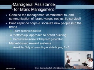 Managerial Assistance
for Brand Management
 Genuine top management commitment to, and
communication of, brand values not just lip service!!
 Build esprit de corps & socialize new people into the
brand
 Team building initiatives
 A „bottom-up‟ approach to brand building
 Decentralize market intelligence generation
 Market-based reward systems
 Avoid the “folly of rewarding A while hoping for B
2015-05-04 Shim, Jaehak (jaehak_shim@cambridgejbs.net) 21
 