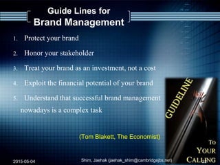 Guide Lines for
Brand Management
1. Protect your brand
2. Honor your stakeholder
3. Treat your brand as an investment, not a cost
4. Exploit the financial potential of your brand
5. Understand that successful brand management
nowadays is a complex task
(Tom Blakett, The Economist)
2015-05-04 Shim, Jaehak (jaehak_shim@cambridgejbs.net) 22
 