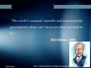 “The world is unequal, unstable and unsustainable-
governments alone can’t move us where we need to
be”
Bill Clinton, 2006
2015-05-04 Shim, Jaehak (jaehak_shim@cambridgejbs.net) 23
 