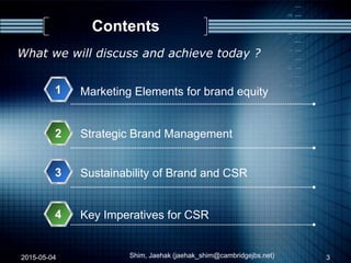Contents
1
Strategic Brand Management2
Marketing Elements for brand equity
2015-05-04 Shim, Jaehak (jaehak_shim@cambridgejbs.net)
What we will discuss and achieve today ?
3
Sustainability of Brand and CSR
4
3
Key Imperatives for CSR
 