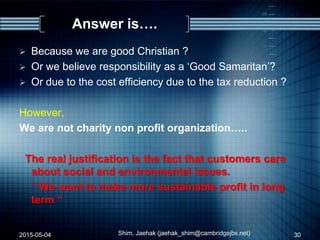 Answer is….
 Because we are good Christian ?
 Or we believe responsibility as a „Good Samaritan‟?
 Or due to the cost efficiency due to the tax reduction ?
However,
We are not charity non profit organization…..
The real justification is the fact that customers care
about social and environmental issues.
“ We want to make more sustainable profit in long
term “
2015-05-04 Shim, Jaehak (jaehak_shim@cambridgejbs.net) 30
 