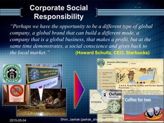 Corporate Social
Responsibility
“Perhaps we have the opportunity to be a different type of global
company, a global brand that can build a different mode, a
company that is a global business, that makes a profit, but at the
same time demonstrates, a social conscience and gives back to
the local market.” (Howard Schultz, CEO, Starbucks)
2015-05-04 Shim, Jaehak (jaehak_shim@cambridgejbs.net) 34
 