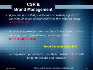 CSR &
Brand Management
 If you can prove that your business is making a positive
contribution to the societal challenge then you can create
ADVANTAGE
 If others can prove that your business is making our societal
challenge more difficult then you are exposed to
REPUTAION RISK
(Freud Communication 2007)
A company's reputation can quickly be tarnished if activists
target its policies and practices
2015-05-04 35Shim, Jaehak (jaehak_shim@cambridgejbs.net)
 