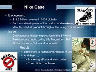Nike Case
 Background
 $18.6 Billion revenue in 2008 globally
 Focus on development of the product and marketing
 Manufactured all product through outsourcing over the world
 Issue
 Child abuse and labor exploitation in the 3rd world
 Pakistan case publicized by Life Magazine, 1996
 Similar Issues in China and Indonesia
 Result
 Lose share to Rebok and Addidas in 90s
 And then,….
• Marketing effort and New contact
• The criticism continues
2015-05-04 Shim, Jaehak (jaehak_shim@cambridgejbs.net) 36
 