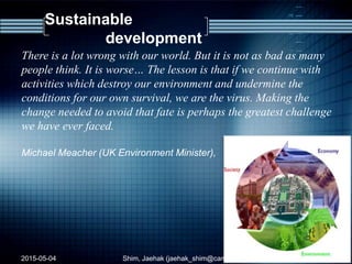 Sustainable
development
There is a lot wrong with our world. But it is not as bad as many
people think. It is worse… The lesson is that if we continue with
activities which destroy our environment and undermine the
conditions for our own survival, we are the virus. Making the
change needed to avoid that fate is perhaps the greatest challenge
we have ever faced.
Michael Meacher (UK Environment Minister),
2015-05-04 38Shim, Jaehak (jaehak_shim@cambridgejbs.net)
 