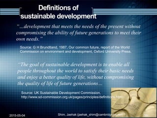 Definitions of
sustainable development
“…development that meets the needs of the present without
compromising the ability of future generations to meet their
own needs.”
Source: G H Brundtland, 1987, Our common future, report of the World
Commission on environment and development, Oxford University Press.
“The goal of sustainable development is to enable all
people throughout the world to satisfy their basic needs
and enjoy a better quality of life, without compromising
the quality of life of future generations…
Source: UK Sustainable Development Commission,
http://www.sd-commission.org.uk/pages/principles/definitions.html
2015-05-04 39Shim, Jaehak (jaehak_shim@cambridgejbs.net)
 