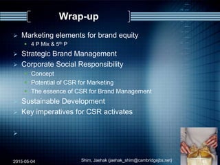 Wrap-up
 Marketing elements for brand equity
 4 P Mix & 5th P
 Strategic Brand Management
 Corporate Social Responsibility
 Concept
 Potential of CSR for Marketing
 The essence of CSR for Brand Management
 Sustainable Development
 Key imperatives for CSR activates

2015-05-04 Shim, Jaehak (jaehak_shim@cambridgejbs.net) 45
 