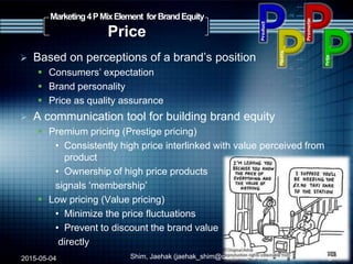  Based on perceptions of a brand‟s position
 Consumers‟ expectation
 Brand personality
 Price as quality assurance
 A communication tool for building brand equity
 Premium pricing (Prestige pricing)
• Consistently high price interlinked with value perceived from
product
• Ownership of high price products
signals „membership‟
 Low pricing (Value pricing)
• Minimize the price fluctuations
• Prevent to discount the brand value
directly
2015-05-04 Shim, Jaehak (jaehak_shim@cambridgejbs.net)
Marketing4PMixElement forBrandEquity
Price
6
 