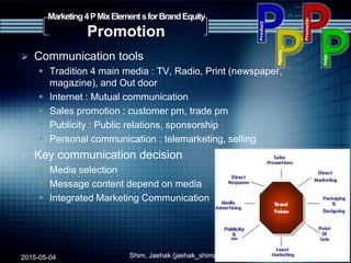  Communication tools
 Tradition 4 main media : TV, Radio, Print (newspaper,
magazine), and Out door
 Internet : Mutual communication
 Sales promotion : customer pm, trade pm
 Publicity : Public relations, sponsorship
 Personal communication : telemarketing, selling
 Key communication decision
 Media selection
 Message content depend on media
 Integrated Marketing Communication
2015-05-04 Shim, Jaehak (jaehak_shim@cambridgejbs.net)
Marketing4PMixElementsforBrandEquity
Promotion
7
 