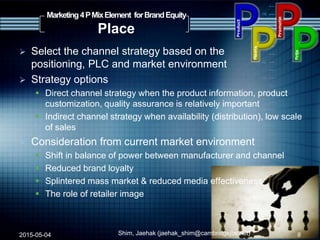  Select the channel strategy based on the
positioning, PLC and market environment
 Strategy options
 Direct channel strategy when the product information, product
customization, quality assurance is relatively important
 Indirect channel strategy when availability (distribution), low scale
of sales
 Consideration from current market environment
 Shift in balance of power between manufacturer and channel
 Reduced brand loyalty
 Splintered mass market & reduced media effectiveness
 The role of retailer image
2015-05-04 Shim, Jaehak (jaehak_shim@cambridgejbs.net)
Marketing4PMixElement forBrandEquity
Place
8
 