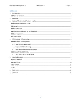 Operations Management II BM Section B Group 6
1
Contents
1. Introduction ..........................................................................................................................................2
1.1 Need for forecast ................................................................................................................................2
2. Objective...............................................................................................................................................3
3. Factors Affecting Road Accident Deaths...............................................................................................3
3.1 Registered Vehicles in a state.............................................................................................................3
3.2 Rainfall ................................................................................................................................................4
3.3 Roads Network....................................................................................................................................4
3.4 Government spending on Infrastructure............................................................................................5
3.5 State Population..................................................................................................................................5
3.6 Other Factors ......................................................................................................................................5
4. Methodology of Forecasting.................................................................................................................6
4.1 TIME SERIES BASED MODELS..............................................................................................................7
4.1.1 SIMPLE MOVING AVERAGE..........................................................................................................7
4.1.2 Exponential Smoothening............................................................................................................7
4.1.3 Holt-Winter’s Multiplicative method...........................................................................................7
4.2 CAUSALITY BASED MODELS ................................................................................................................8
4.2.1 MULTIPLE LINEAR REGRESSION ...................................................................................................8
5. Results & Analysis .................................................................................................................................9
ANDHRA PRADESH....................................................................................................................................9
MAHARASHTRA.......................................................................................................................................10
WEST BENGAL.........................................................................................................................................11
DELHI.......................................................................................................................................................12
6. References ..........................................................................................................................................15
7. Annexure.............................................................................................................................................15
 