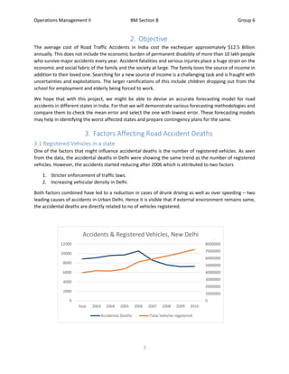 Operations Management II BM Section B Group 6
3
2. Objective
The average cost of Road Traffic Accidents in India cost the exchequer approximately $12.5 Billion
annually. This does not include the economic burden of permanent disability of more than 10 lakh people
who survive major accidents every year. Accident fatalities and serious injuries place a huge strain on the
economic and social fabric of the family and the society at large. The family loses the source of income in
addition to their loved one. Searching for a new source of income is a challenging task and is fraught with
uncertainties and exploitations. The larger ramifications of this include children dropping out from the
school for employment and elderly being forced to work.
We hope that with this project, we might be able to devise an accurate forecasting model for road
accidents in different states in India. For that we will demonstrate various forecasting methodologies and
compare them to check the mean error and select the one with lowest error. These forecasting models
may help in identifying the worst affected states and prepare contingency plans for the same.
3. Factors Affecting Road Accident Deaths
3.1 Registered Vehicles in a state
One of the factors that might influence accidental deaths is the number of registered vehicles. As seen
from the data, the accidental deaths in Delhi were showing the same trend as the number of registered
vehicles. However, the accidents started reducing after 2006 which is attributed to two factors
1. Stricter enforcement of traffic laws.
2. Increasing vehicular density in Delhi.
Both factors combined have led to a reduction in cases of drunk driving as well as over speeding – two
leading causes of accidents in Urban Delhi. Hence it is visible that if external environment remains same,
the accidental deaths are directly related to no of vehicles registered.
0
1000000
2000000
3000000
4000000
5000000
6000000
7000000
8000000
0
2000
4000
6000
8000
10000
12000
Year 2003 2004 2005 2006 2007 2008 2009 2010
Accidents & Registered Vehicles, New Delhi
Accidental Deaths Total Vehicles registered
 