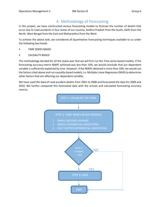 Operations Management II BM Section B Group 6
6
4. Methodology of Forecasting
In this project, we have constructed various forecasting models to forecast the number of deaths that
occur due to road accidents in four states of our country, Andhra Pradesh from the South, Delhi from the
North, West Bengal from the East and Maharashtra from the West.
To achieve the above task, we considered all Quantitative Forecasting techniques available to us under
the following two heads:
• TIME SERIES BASED
• CAUSALITY BASED
The methodology decided for all the states was that we will first run the Time series based models, if the
forecasting accuracy metric MAPE achieved was less than 10%, we would conclude that our dependent
variable is sufficiently explained by time. However, if the MAPE obtained is more than 10%, we would use
the factors cited above and run causality based models, I.e. Multiple Linear Regression (MLR) to determine
other factors that are affecting our dependent variable.
We have used the data of road accident deaths from 2001 to 2008 and forecasted the data for 2009 and
2010. We further compared this forecasted data with the actuals and calculated forecasting accuracy
metrics.
STEP 1: VISUALIZE THE DATA
STEP 2: TIME SERIES BASED MODELS
1. SIMPLE MOVING AVERAGE
2. SIMPLE EXPONENTIAL SMOOTHING
3. HOLT-WINTER EXPONENTIAL SMOOTHING
STEP 3:
IF MAPE
> 10%
YES
STEP 4: MLR
END
NO
 
