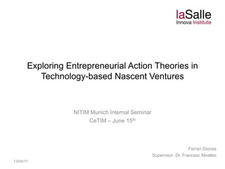 Exploring Entrepreneurial Action Theories in Technology-based Nascent Ventures NITIM Munich Internal Seminar CeTIM – June 15th Ferran Giones Supervisor: Dr. Francesc Miralles 13/04/11 