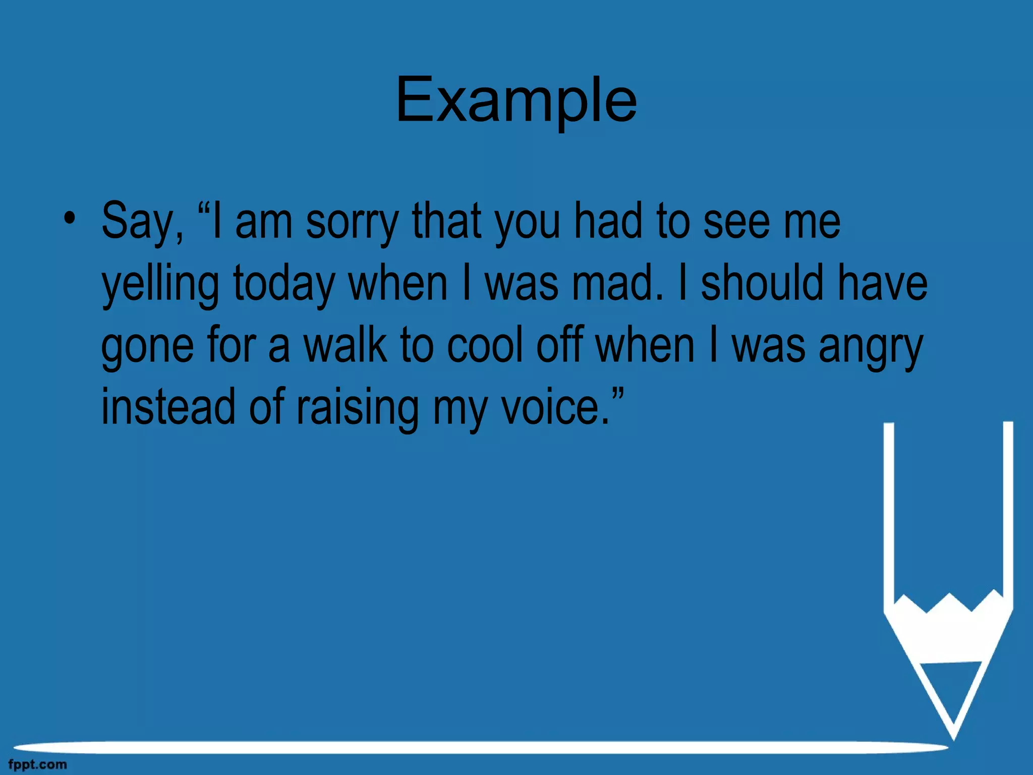 Example
• Say, “I am sorry that you had to see me
yelling today when I was mad. I should have
gone for a walk to cool off when I was angry
instead of raising my voice.”
 