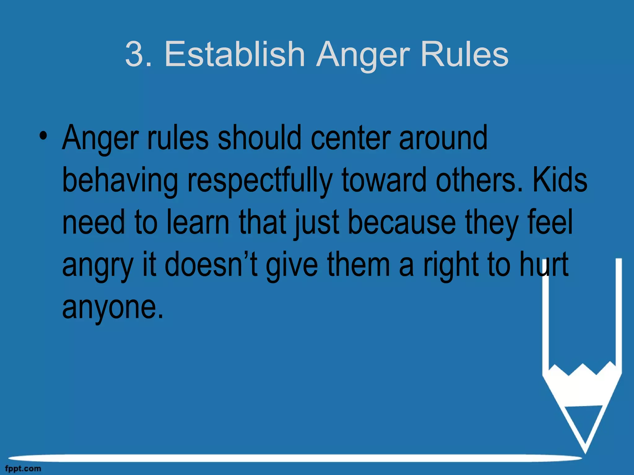 3. Establish Anger Rules
• Anger rules should center around
behaving respectfully toward others. Kids
need to learn that just because they feel
angry it doesn’t give them a right to hurt
anyone.
 