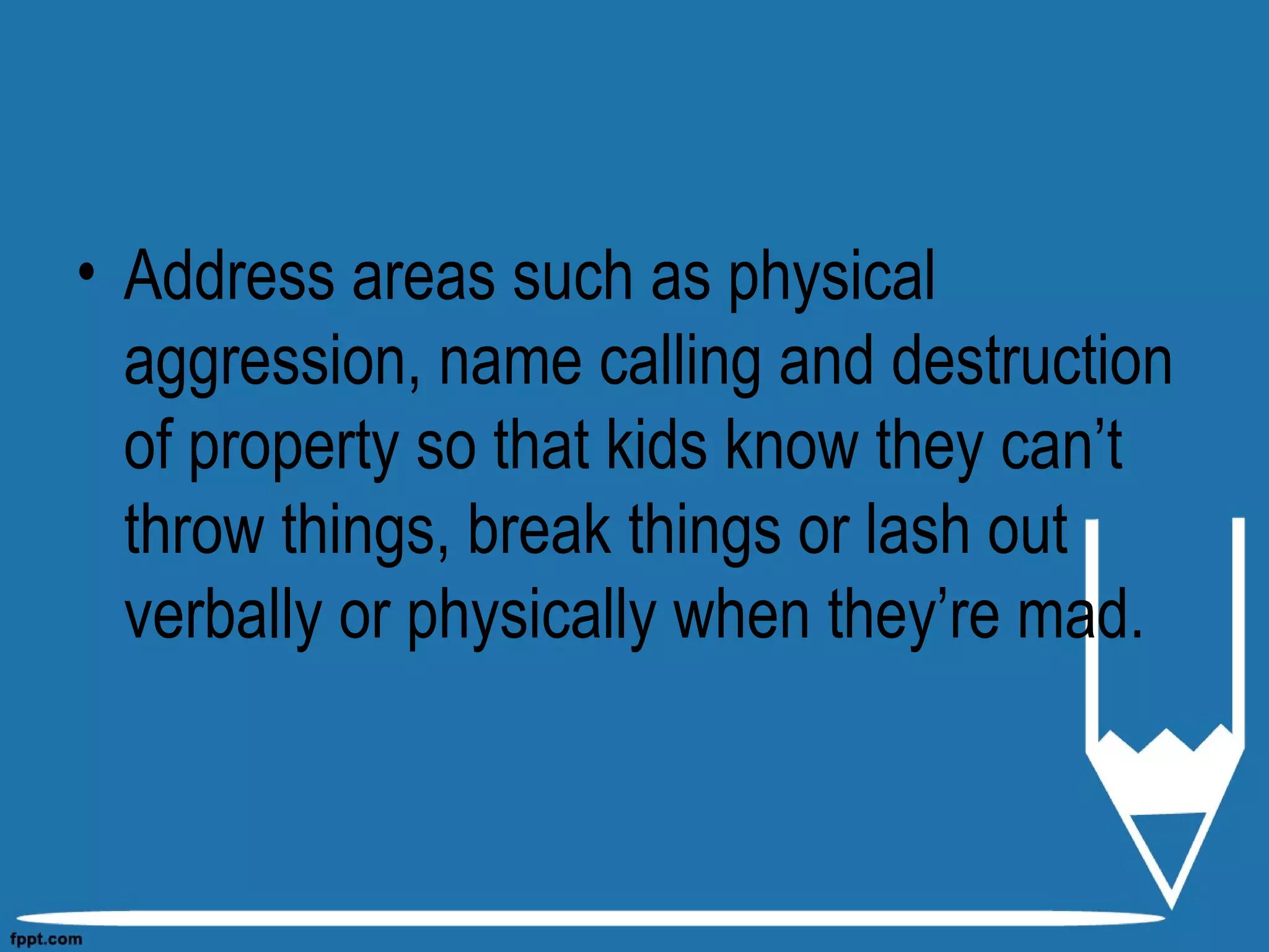 • Address areas such as physical
aggression, name calling and destruction
of property so that kids know they can’t
throw things, break things or lash out
verbally or physically when they’re mad.
 