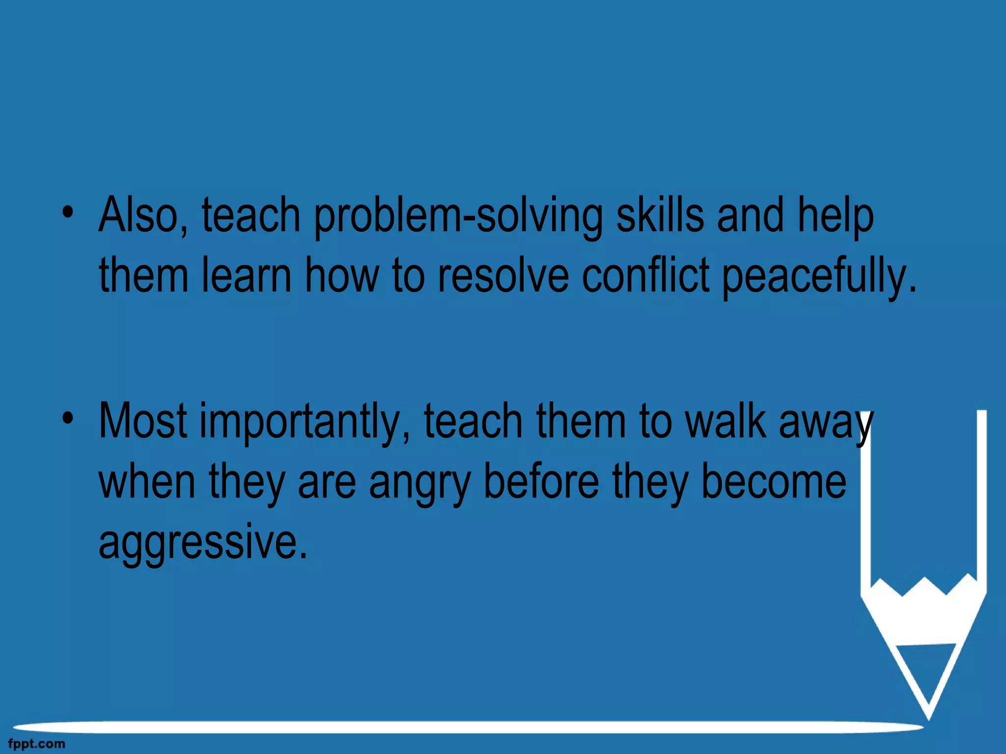 • Also, teach problem-solving skills and help
them learn how to resolve conflict peacefully.
• Most importantly, teach them to walk away
when they are angry before they become
aggressive.
 
