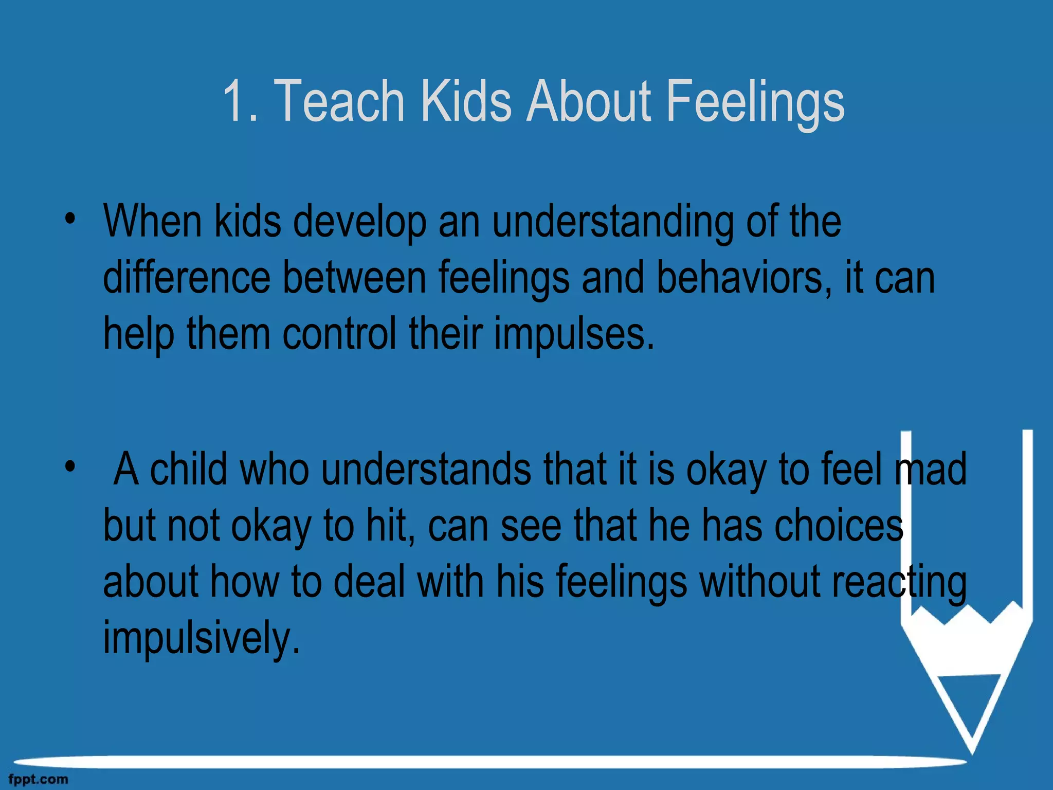 1. Teach Kids About Feelings
• When kids develop an understanding of the
difference between feelings and behaviors, it can
help them control their impulses.
• A child who understands that it is okay to feel mad
but not okay to hit, can see that he has choices
about how to deal with his feelings without reacting
impulsively.
 