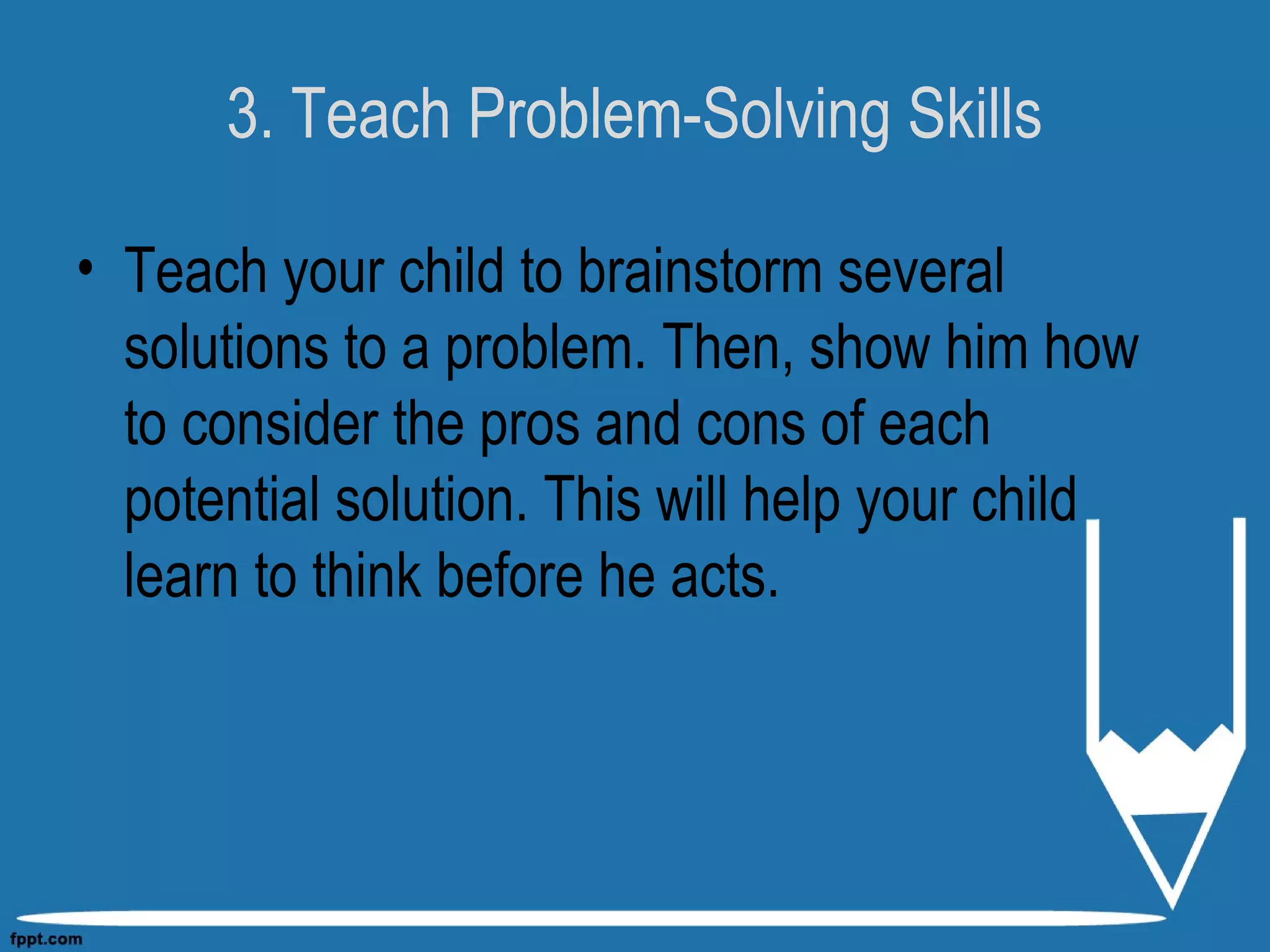 3. Teach Problem-Solving Skills
• Teach your child to brainstorm several
solutions to a problem. Then, show him how
to consider the pros and cons of each
potential solution. This will help your child
learn to think before he acts.
 