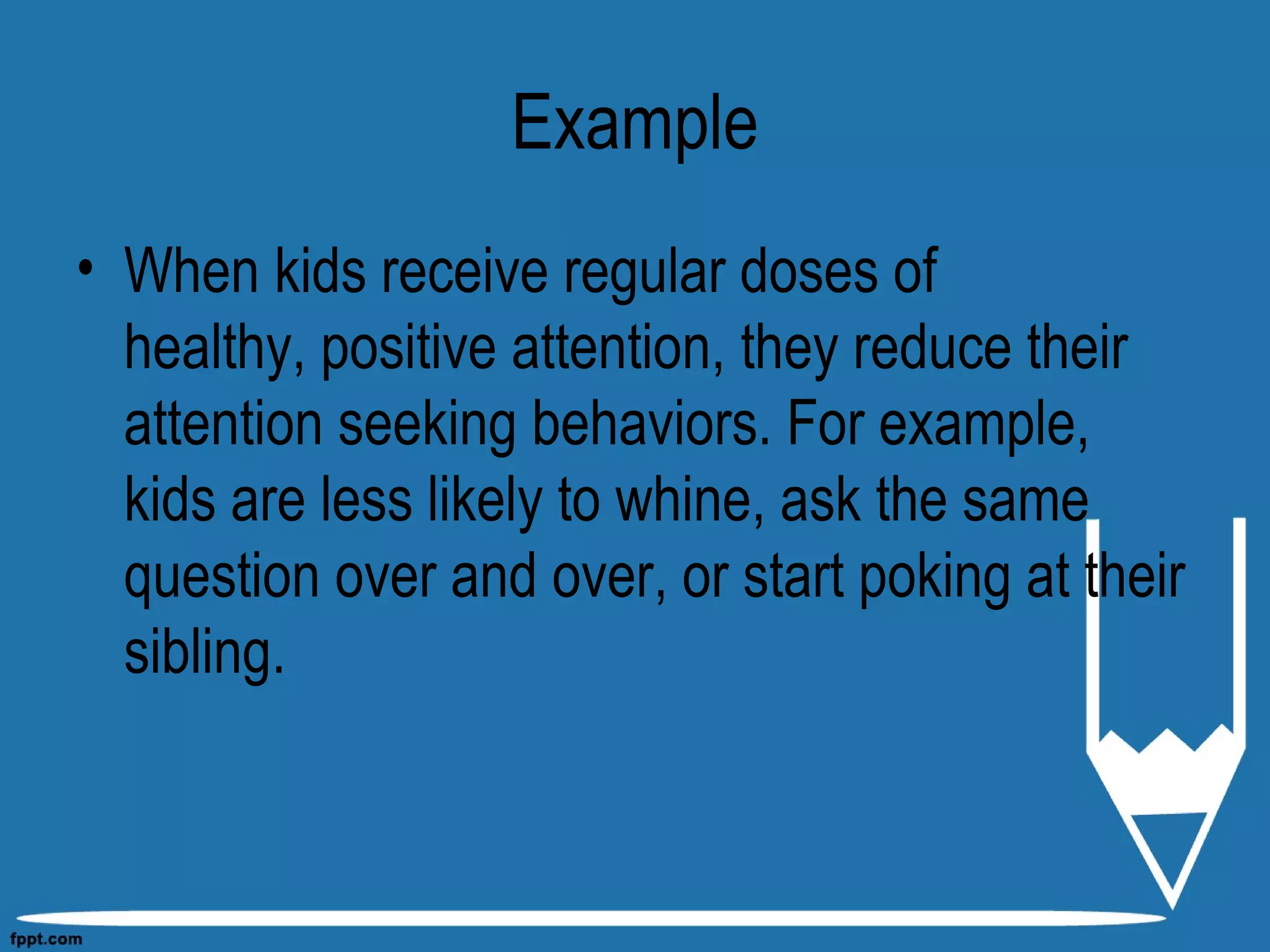 Example
• When kids receive regular doses of
healthy, positive attention, they reduce their
attention seeking behaviors. For example,
kids are less likely to whine, ask the same
question over and over, or start poking at their
sibling.
 