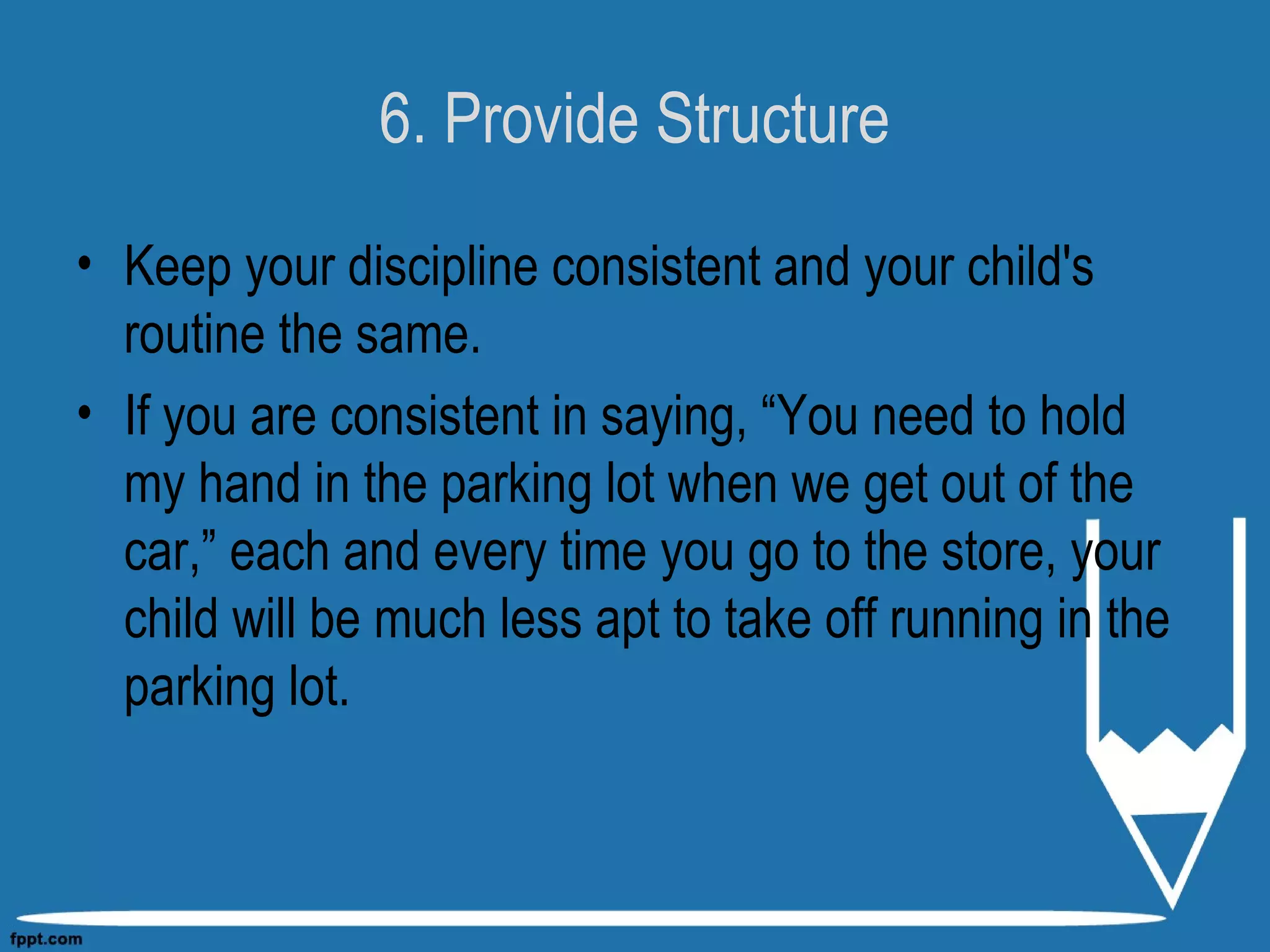 6. Provide Structure
• Keep your discipline consistent and your child's
routine the same.
• If you are consistent in saying, “You need to hold
my hand in the parking lot when we get out of the
car,” each and every time you go to the store, your
child will be much less apt to take off running in the
parking lot.
 