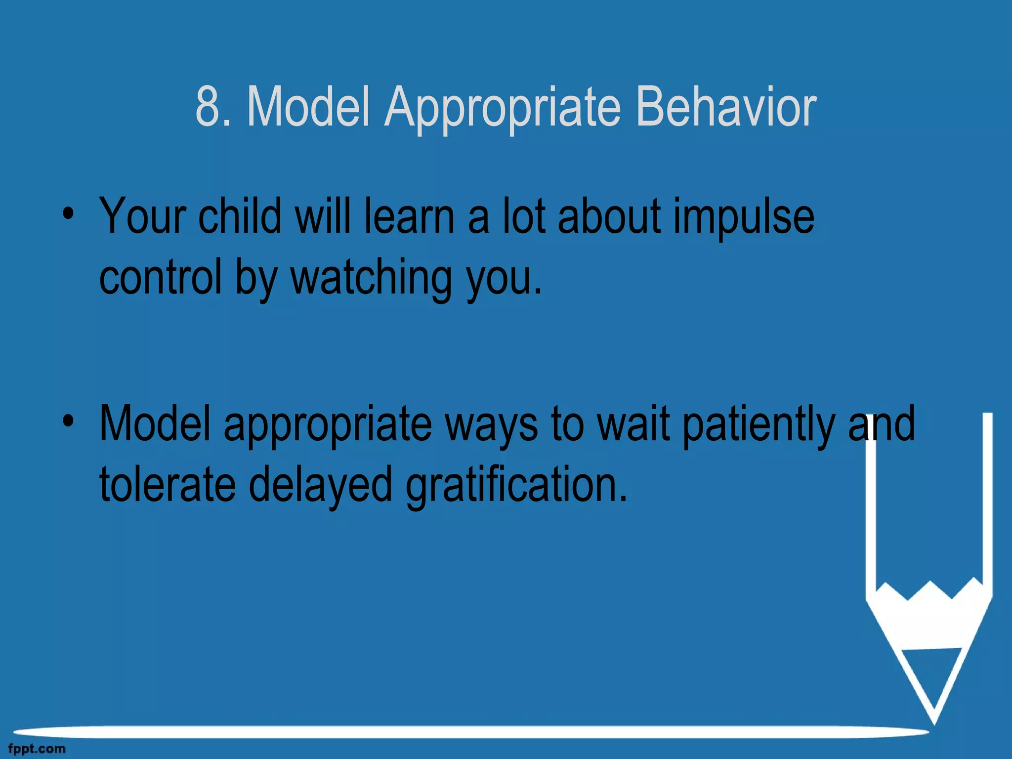 8. Model Appropriate Behavior
• Your child will learn a lot about impulse
control by watching you.
• Model appropriate ways to wait patiently and
tolerate delayed gratification.
 